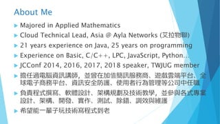 About Me
u Majored in Applied Mathematics
u Cloud Technical Lead, Asia @ Ayla Networks (艾拉物聯)
u 21 years experience on Java, 25 years on programming
u Experience on Basic, C/C++, LPC, JavaScript, Python…
u JCConf 2014, 2016, 2017, 2018 speaker, TWJUG member
u 擔任過電腦資訊講師，並曾在加值簡訊服務商、遊戲雲端平台、全
球電⼦商務平台、資訊安全防護、使⽤者⾏為管理等公司中任職
u 負責程式撰寫、軟體設計、架構規劃及技術教學，並參與各式專案
設計、架構、開發、實作、測試、除錯、調效與維護
u 希望能⼀輩⼦玩技術寫程式到⽼
 