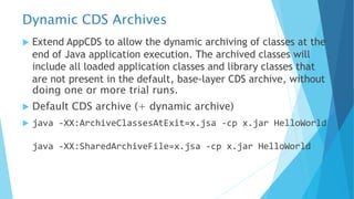 Dynamic CDS Archives
u Extend AppCDS to allow the dynamic archiving of classes at the
end of Java application execution. The archived classes will
include all loaded application classes and library classes that
are not present in the default, base-layer CDS archive, without
doing one or more trial runs.
u Default CDS archive (+ dynamic archive)
u java -XX:ArchiveClassesAtExit=x.jsa -cp x.jar HelloWorld
java -XX:SharedArchiveFile=x.jsa -cp x.jar HelloWorld
 
