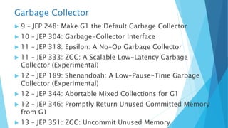 Garbage Collector
u 9 – JEP 248: Make G1 the Default Garbage Collector
u 10 – JEP 304: Garbage-Collector Interface
u 11 – JEP 318: Epsilon: A No-Op Garbage Collector
u 11 – JEP 333: ZGC: A Scalable Low-Latency Garbage
Collector (Experimental)
u 12 – JEP 189: Shenandoah: A Low-Pause-Time Garbage
Collector (Experimental)
u 12 – JEP 344: Abortable Mixed Collections for G1
u 12 – JEP 346: Promptly Return Unused Committed Memory
from G1
u 13 – JEP 351: ZGC: Uncommit Unused Memory
 