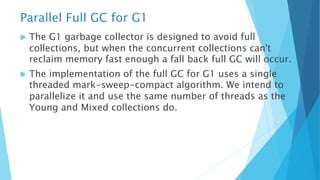 Parallel Full GC for G1
u The G1 garbage collector is designed to avoid full
collections, but when the concurrent collections can't
reclaim memory fast enough a fall back full GC will occur.
u The implementation of the full GC for G1 uses a single
threaded mark-sweep-compact algorithm. We intend to
parallelize it and use the same number of threads as the
Young and Mixed collections do.
 