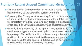 Promptly Return Unused Committed Memory from G1
u Enhance the G1 garbage collector to automatically return Java
heap memory to the operating system when idle.
u Currently the G1 only returns memory from the Java heap at
either a full GC or during a concurrent cycle, but G1 tries hard
to completely avoid full GCs, and only triggers a concurrent
cycle based on Java heap occupancy and allocation activity.
u G1 will, during inactivity of the application, periodically try to
continue or trigger a concurrent cycle to determine overall Java
heap usage. This will cause it to automatically return unused
portions of the Java heap back to the operating system.
Optionally, under user control, a full GC can be performed to
maximize the amount of memory returned.
 