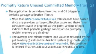 Promptly Return Unused Committed Memory from G1
u The application is considered inactive, and G1 triggers a
periodic garbage collection if both:
uMore than G1PeriodicGCInterval milliseconds have passed
since any previous garbage collection pause and there is no
concurrent cycle in progress at this point. A value of zero
indicates that periodic garbage collections to promptly
reclaim memory are disabled.
uThe average one-minute system load value as returned by the
getloadavg() call on the JVM host system (e.g. container) is
below G1PeriodicGCSystemLoadThreshold. This condition
is ignored if G1PeriodicGCSystemLoadThreshold is zero.
 