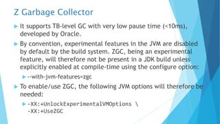 Z Garbage Collector
u It supports TB-level GC with very low pause time (<10ms),
developed by Oracle.
u By convention, experimental features in the JVM are disabled
by default by the build system. ZGC, being an experimental
feature, will therefore not be present in a JDK build unless
explicitly enabled at compile-time using the configure option:
u --with-jvm-features=zgc
u To enable/use ZGC, the following JVM options will therefore be
needed:
u -XX:+UnlockExperimentalVMOptions 
-XX:+UseZGC
 