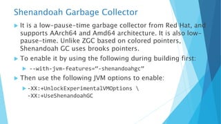 Shenandoah Garbage Collector
u It is a low-pause-time garbage collector from Red Hat, and
supports AArch64 and Amd64 architecture. It is also low-
pause-time. Unlike ZGC based on colored pointers,
Shenandoah GC uses brooks pointers.
u To enable it by using the following during building first:
u --with-jvm-features=“-shenandoahgc”
u Then use the following JVM options to enable:
u -XX:+UnlockExperimentalVMOptions 
-XX:+UseShenandoahGC
 