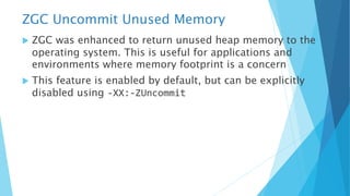 ZGC Uncommit Unused Memory
u ZGC was enhanced to return unused heap memory to the
operating system. This is useful for applications and
environments where memory footprint is a concern
u This feature is enabled by default, but can be explicitly
disabled using -XX:-ZUncommit
 