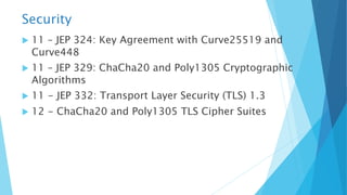 Security
u 11 – JEP 324: Key Agreement with Curve25519 and
Curve448
u 11 – JEP 329: ChaCha20 and Poly1305 Cryptographic
Algorithms
u 11 - JEP 332: Transport Layer Security (TLS) 1.3
u 12 - ChaCha20 and Poly1305 TLS Cipher Suites
 
