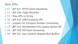 New APIs
u 11 – JEP 321: HTTP Client (Standard)
u 11 - JEP 328: Flight Recorder
u 11 - New APIs in String
u 12 - JEP 334: JVM Constants API
u 12 - Support for Compact Number Formatting
u 13 – JEP 353: Reimplement the Legacy Socket API
u 14 - JEP 349: JFR Event Streaming
u 14 – JEP 352: Non-Volatile Mapped Byte Buffers
 