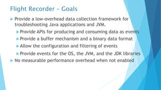 Flight Recorder – Goals
u Provide a low-overhead data collection framework for
troubleshooting Java applications and JVM.
uProvide APIs for producing and consuming data as events
uProvide a buffer mechanism and a binary data format
uAllow the configuration and filtering of events
uProvide events for the OS, the JVM, and the JDK libraries
u No measurable performance overhead when not enabled
 