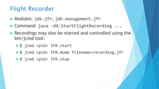 Flight Recorder
u Modules: jdk.jfr, jdk.management.jfr
u Command: java -XX:StartFlightRecording ...
u Recordings may also be started and controlled using the
bin/jcmd tool:
u $ jcmd <pid> JFR.start
u $ jcmd <pid> JFR.dump filename=recording.jfr
u $ jcmd <pid> JFR.stop
 