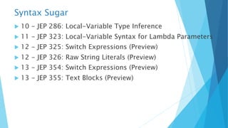 Syntax Sugar
u 10 - JEP 286: Local-Variable Type Inference
u 11 - JEP 323: Local-Variable Syntax for Lambda Parameters
u 12 - JEP 325: Switch Expressions (Preview)
u 12 - JEP 326: Raw String Literals (Preview)
u 13 - JEP 354: Switch Expressions (Preview)
u 13 - JEP 355: Text Blocks (Preview)
 