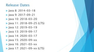 Release Dates
u Java 8: 2014-03-18
u Java 9: 2017-09-21
u Java 10: 2018-03-20
u Java 11: 2018-09-25 (LTS)
u Java 12: 2019-03-19
u Java 13: 2019-09-17
u Java 14: 2020-03-17
u Java 15: 2020-09-xx
u Java 16: 2021-03-xx
u Java 17: 2021-09-xx (LTS)
 