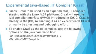 Experimental Java-Based JIT Compiler (Graal)
u Enable Graal to be used as an experimental JIT compiler,
starting with the Linux/x64 platform. Graal will use the
JVM compiler interface (JVMCI) introduced in JDK 9. Graal is
already in the JDK, so enabling it as an experimental JIT will
primarily be a testing and debugging effort
u To enable Graal as the JIT compiler, use the following
options on the java command line:
-XX:+UnlockExperimentalVMOptions 
-XX:+UseJVMCICompiler
 
