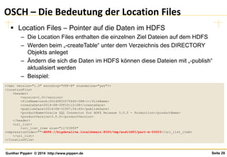 Seite 29Gunther Pippèrr © 2014 http://www.pipperr.de
OSCH – Die Bedeutung der Location Files
 Location Files – Pointer auf die Daten im HDFS
– Die Location Files enthalten die einzelnen Ziel Dateien auf dem HDFS
– Werden beim „-createTable“ unter dem Verzeichnis des DIRECTORY
Objekts anleget
– Ändern die sich die Daten im HDFS können diese Dateien mit „-publish“
aktualisiert werden
– Beispiel:
<?xml version="1.0" encoding="UTF-8" standalone="yes"?>
<locationFile>
<header>
<version>1.0</version>
<fileName>osch-20140831075440-588-1</fileName>
<createDate>2014-08-30T19:10:08</createDate>
<publishDate>2014-08-31T07:54:40</publishDate>
<productName>Oracle SQL Connector for HDFS Release 3.0.0 - Production</productName>
<productVersion>3.0.0</productVersion>
</header>
<uri_list>
<uri_list_item size="11723955"
compressionCodec="">HDFS://bigdatalite.localdomain:8020/tmp/auditGPI/part-m-00003</uri_list_item>
</uri_list>
</locationFile>
 