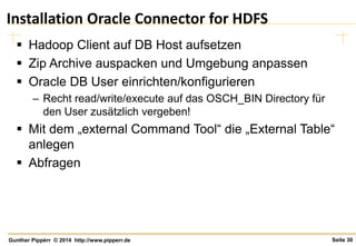 Seite 30Gunther Pippèrr © 2014 http://www.pipperr.de
Installation Oracle Connector for HDFS
 Hadoop Client auf DB Host aufsetzen
 Zip Archive auspacken und Umgebung anpassen
 Oracle DB User einrichten/konfigurieren
– Recht read/write/execute auf das OSCH_BIN Directory für
den User zusätzlich vergeben!
 Mit dem „external Command Tool“ die „External Table“
anlegen
 Abfragen
 