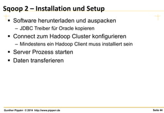 Seite 44Gunther Pippèrr © 2014 http://www.pipperr.de
Sqoop 2 – Installation und Setup
 Software herunterladen und auspacken
– JDBC Treiber für Oracle kopieren
 Connect zum Hadoop Cluster konfigurieren
– Mindestens ein Hadoop Client muss installiert sein
 Server Prozess starten
 Daten transferieren
 