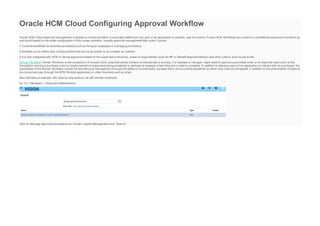 Oracle HCM Cloud Configuring Approval Workflow
Oracle HCM Cloud Approval management is based on human workflow to automate tasks from one user or an application to another user for actions. Fusion HCM Workflows are routed in a predefined sequence to achieve an
end result based on the initial configuration of the human workflow. broadly approval management falls under 3 points:
1-Controls workflows for business processes such as hiring an employee or managing promotions.
2-Enables you to define task routing policies that can be as simple or as complex as needed.
3-it is fully integrated with HCM to derive approvers based on the supervisory hierarchy, areas of responsibility (such as HR or Benefit Representatives) and other criteria, such as job levels.
Human Workflow: Human Workflow is the component of Oracle’s SOA suite that allows humans to interact with a process. For example a manager might need to approve a purchase order or an expense report prior to the
transaction (issuing a purchase order or reimbursement of expenses) being completed or perhaps to reassign a task they are un able to complete. In addition to allowing users of an application to interact with its processes, the
capabilities of the Human Workflow include full task lifecycle management through the ability to reroute tasks, escalate them, and providing deadlines by which they must be completed, in addition to the presentation of tasks to
the concerned user through the BPM Worklist application or other channels such as email.
Now lets take an example with step-by-step actions, we will transfer employee.
Go To > Navigator > Setup and Maintenance
Click on Manage Approval transactions for Human Capital Management and “Search”
 