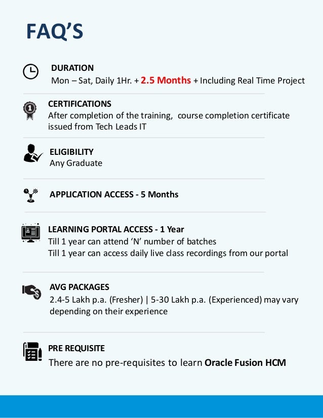 FAQ’S
PRE REQUISITE
There are no pre-requisites to learn Oracle Fusion HCM
APPLICATION ACCESS - 5 Months
LEARNING PORTAL ACCESS - 1 Year
Till 1 year can attend ‘N’ number of batches
Till 1 year can access daily live class recordings from our portal
DURATION
Mon – Sat, Daily 1Hr. + 2.5 Months + Including Real Time Project
ELIGIBILITY
Any Graduate
CERTIFICATIONS
After completion of the training, course completion certificate
issued from Tech Leads IT
AVG PACKAGES
2.4-5 Lakh p.a. (Fresher) | 5-30 Lakh p.a. (Experienced) may vary
depending on their experience
 