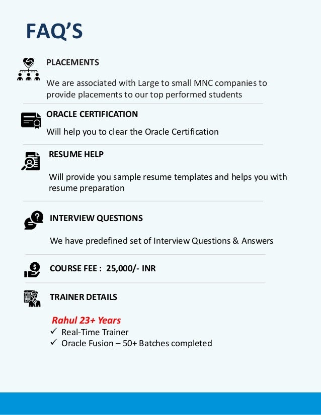 PLACEMENTS
We are associated with Large to small MNC companies to
provide placements to our top performed students
ORACLE CERTIFICATION
Will help you to clear the Oracle Certification
COURSE FEE : 25,000/- INR
TRAINER DETAILS
Rahul 23+ Years
 Real-Time Trainer
 Oracle Fusion – 50+ Batches completed
RESUME HELP
Will provide you sample resume templates and helps you with
resume preparation
INTERVIEW QUESTIONS
We have predefined set of Interview Questions & Answers
FAQ’S
 