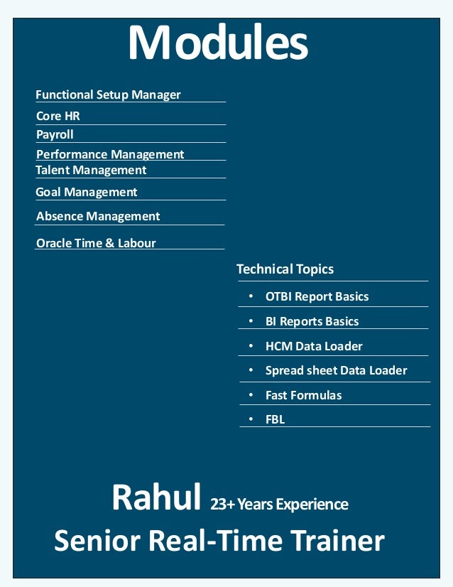 Modules
Core HR
Goal Management
Technical Topics
Payroll
Performance Management
Rahul 23+YearsExperience
Senior Real-Time Trainer
• OTBI Report Basics
• BI Reports Basics
• HCM Data Loader
• Spread sheet Data Loader
• Fast Formulas
• FBL
Functional Setup Manager
Talent Management
Absence Management
Oracle Time & Labour
 