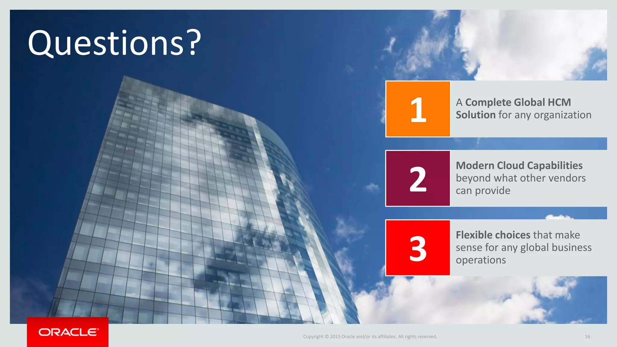 Copyright © 2015 Oracle and/or its affiliates. All rights reserved.
Questions?
16
A Complete Global HCM
Solution for any organization
Modern Cloud Capabilities
beyond what other vendors
can provide
Flexible choices that make
sense for any global business
operations
1
2
3
 