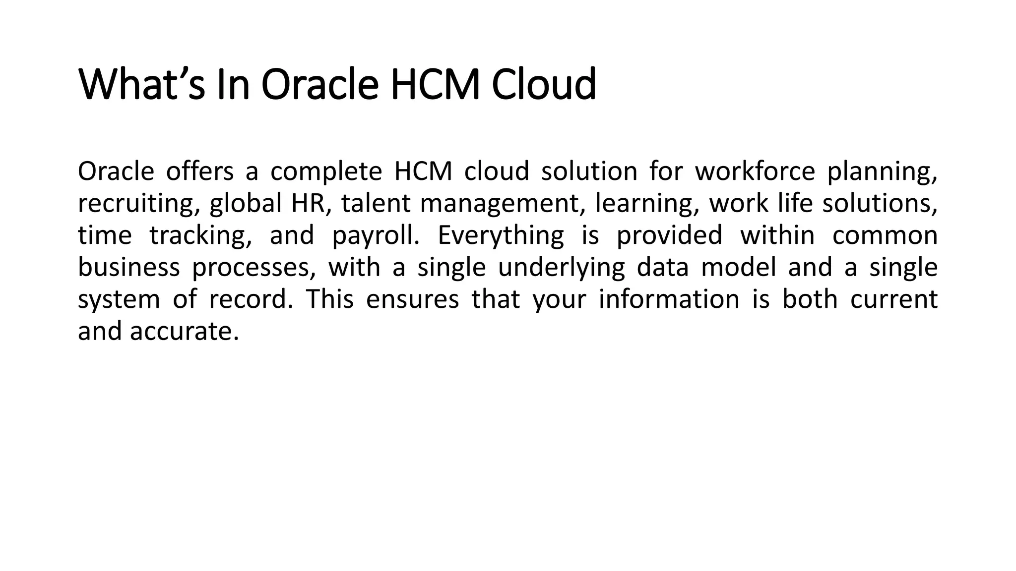 What’s In Oracle HCM Cloud
Oracle offers a complete HCM cloud solution for workforce planning,
recruiting, global HR, talent management, learning, work life solutions,
time tracking, and payroll. Everything is provided within common
business processes, with a single underlying data model and a single
system of record. This ensures that your information is both current
and accurate.
 