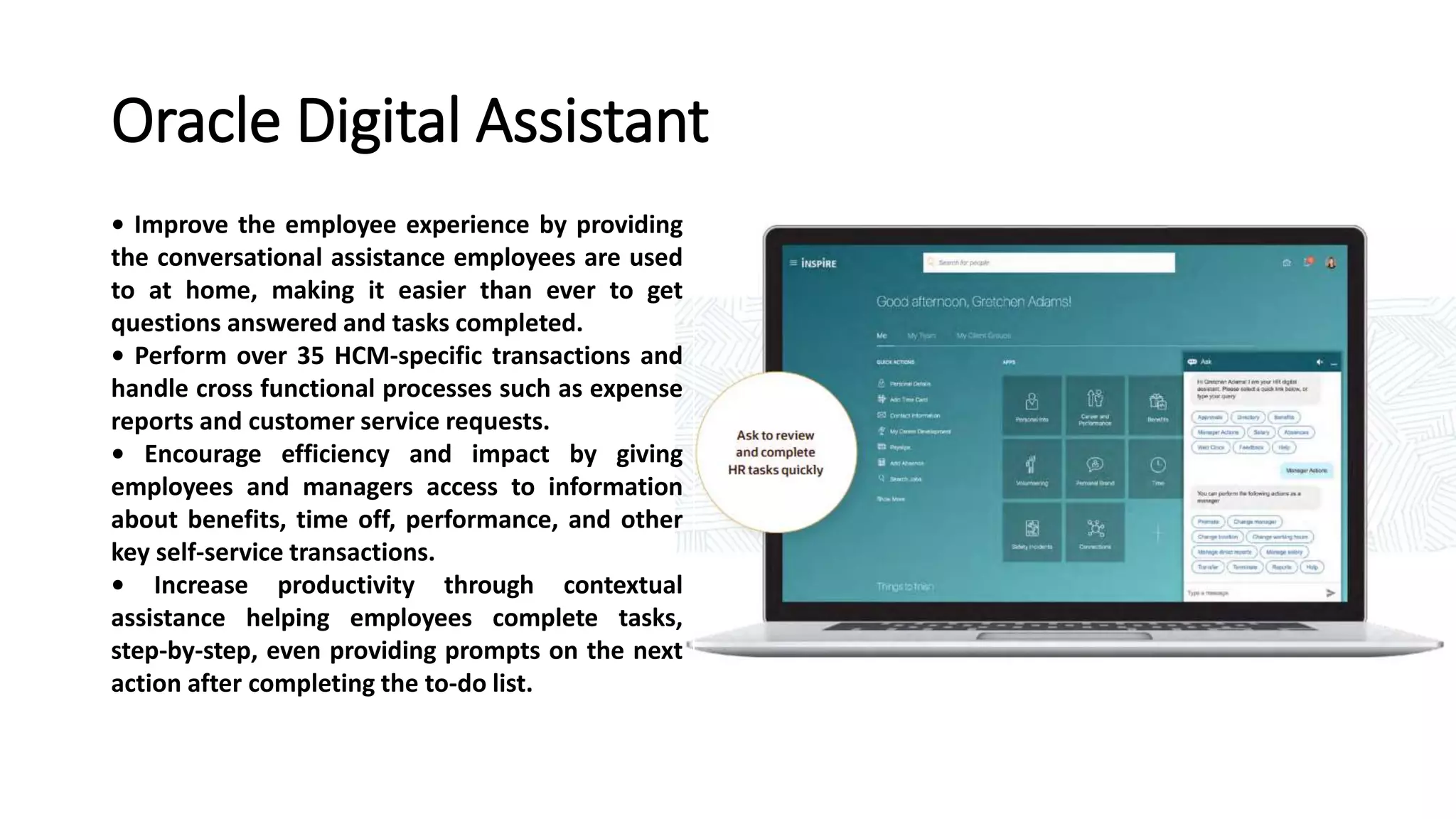 Oracle Digital Assistant
• Improve the employee experience by providing
the conversational assistance employees are used
to at home, making it easier than ever to get
questions answered and tasks completed.
• Perform over 35 HCM-specific transactions and
handle cross functional processes such as expense
reports and customer service requests.
• Encourage efficiency and impact by giving
employees and managers access to information
about benefits, time off, performance, and other
key self-service transactions.
• Increase productivity through contextual
assistance helping employees complete tasks,
step-by-step, even providing prompts on the next
action after completing the to-do list.
 