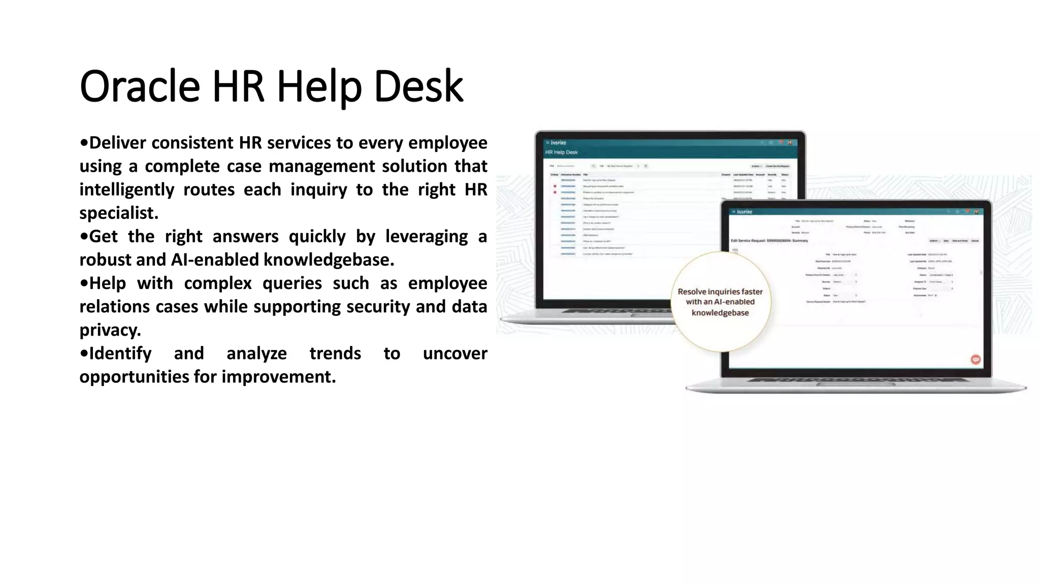 Oracle HR Help Desk
•Deliver consistent HR services to every employee
using a complete case management solution that
intelligently routes each inquiry to the right HR
specialist.
•Get the right answers quickly by leveraging a
robust and AI-enabled knowledgebase.
•Help with complex queries such as employee
relations cases while supporting security and data
privacy.
•Identify and analyze trends to uncover
opportunities for improvement.
 