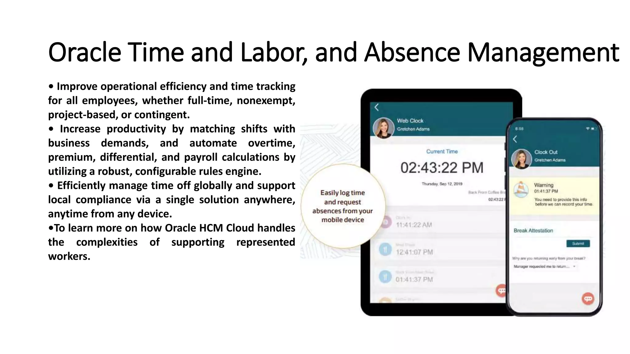 Oracle Time and Labor, and Absence Management
• Improve operational efficiency and time tracking
for all employees, whether full-time, nonexempt,
project-based, or contingent.
• Increase productivity by matching shifts with
business demands, and automate overtime,
premium, differential, and payroll calculations by
utilizing a robust, configurable rules engine.
• Efficiently manage time off globally and support
local compliance via a single solution anywhere,
anytime from any device.
•To learn more on how Oracle HCM Cloud handles
the complexities of supporting represented
workers.
 