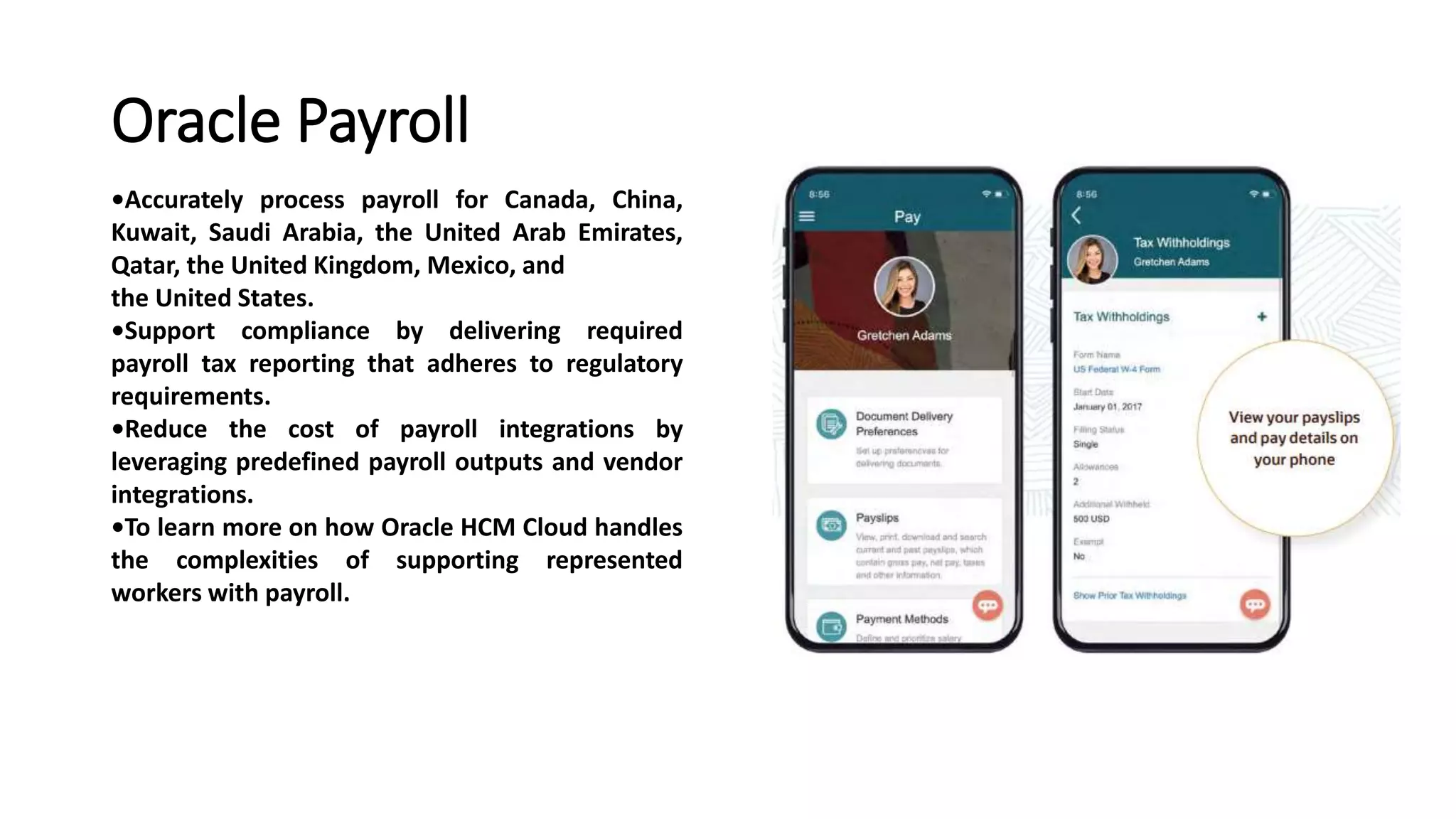 Oracle Payroll
•Accurately process payroll for Canada, China,
Kuwait, Saudi Arabia, the United Arab Emirates,
Qatar, the United Kingdom, Mexico, and
the United States.
•Support compliance by delivering required
payroll tax reporting that adheres to regulatory
requirements.
•Reduce the cost of payroll integrations by
leveraging predefined payroll outputs and vendor
integrations.
•To learn more on how Oracle HCM Cloud handles
the complexities of supporting represented
workers with payroll.
 
