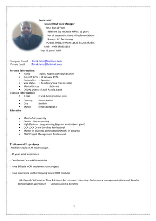 1
Tarek Helal
Oracle HCM Track Manager
Total Exp:15 Years
Relevant Exp in Oracle HRMS: 11 years
Rumouz Inf. Technology
PO Box 99901, RIYADH 11625, SAUDI ARABIA
Mob : +966 568918193
Skye id :yousef.helal6
Company Email : tarek.helal@rumouz.com
Private Email :Tarek.helal@hotmail.com
Personal Information :
• Name :Tarek AbdelFatah helal Ibrahim
• Date Of Birth : 18 January 1976
• Nationality : Egyptian
• Visa Status : Residency Visa (transferable)
• Marital Status : Married
• Driving License : Saudi Arabia ,Egypt
Contact Information :
• E mail : Tarek.helal@hotmail.com
• Country : Saudi Arabia
• City : Jeddah
• Mobile : +966568918193
Education :
• Menoufia University
• Faculty :Bsc accounting
• High Diploma : programming &system analysis(very good)
• OCA ,OCP Oracle Certified Professional
• Master in Business administration(MBA) in progress
• PMP Project Management Professional
Professional Experience
Position: Oracle HCM Track Manager.
- 15 years work experience.
- Certified on Oracle HCM modules
- Have 3 Oracle HCM implementation projects
- Have experience on the following Oracle HCM modules
HR- Payroll- Self-service- Time & Labor- i-Recruitment- i-Learning- Performance management- Advanced Benefits
Compensation Workbench − Compensation & Benefits
1
Tarek Helal
Oracle HCM Track Manager
Total Exp:15 Years
Relevant Exp in Oracle HRMS: 11 years
Rumouz Inf. Technology
PO Box 99901, RIYADH 11625, SAUDI ARABIA
Mob : +966 568918193
Skye id :yousef.helal6
Company Email : tarek.helal@rumouz.com
Private Email :Tarek.helal@hotmail.com
Personal Information :
• Name :Tarek AbdelFatah helal Ibrahim
• Date Of Birth : 18 January 1976
• Nationality : Egyptian
• Visa Status : Residency Visa (transferable)
• Marital Status : Married
• Driving License : Saudi Arabia ,Egypt
Contact Information :
• E mail : Tarek.helal@hotmail.com
• Country : Saudi Arabia
• City : Jeddah
• Mobile : +966568918193
Education :
• Menoufia University
• Faculty :Bsc accounting
• High Diploma : programming &system analysis(very good)
• OCA ,OCP Oracle Certified Professional
• Master in Business administration(MBA) in progress
• PMP Project Management Professional
Professional Experience
Position: Oracle HCM Track Manager.
- 15 years work experience.
- Certified on Oracle HCM modules
- Have 3 Oracle HCM implementation projects
- Have experience on the following Oracle HCM modules
HR- Payroll- Self-service- Time & Labor- i-Recruitment- i-Learning- Performance management- Advanced Benefits
Compensation Workbench − Compensation & Benefits
1
Tarek Helal
Oracle HCM Track Manager
Total Exp:15 Years
Relevant Exp in Oracle HRMS: 11 years
Rumouz Inf. Technology
PO Box 99901, RIYADH 11625, SAUDI ARABIA
Mob : +966 568918193
Skye id :yousef.helal6
Company Email : tarek.helal@rumouz.com
Private Email :Tarek.helal@hotmail.com
Personal Information :
• Name :Tarek AbdelFatah helal Ibrahim
• Date Of Birth : 18 January 1976
• Nationality : Egyptian
• Visa Status : Residency Visa (transferable)
• Marital Status : Married
• Driving License : Saudi Arabia ,Egypt
Contact Information :
• E mail : Tarek.helal@hotmail.com
• Country : Saudi Arabia
• City : Jeddah
• Mobile : +966568918193
Education :
• Menoufia University
• Faculty :Bsc accounting
• High Diploma : programming &system analysis(very good)
• OCA ,OCP Oracle Certified Professional
• Master in Business administration(MBA) in progress
• PMP Project Management Professional
Professional Experience
Position: Oracle HCM Track Manager.
- 15 years work experience.
- Certified on Oracle HCM modules
- Have 3 Oracle HCM implementation projects
- Have experience on the following Oracle HCM modules
HR- Payroll- Self-service- Time & Labor- i-Recruitment- i-Learning- Performance management- Advanced Benefits
Compensation Workbench − Compensation & Benefits
 