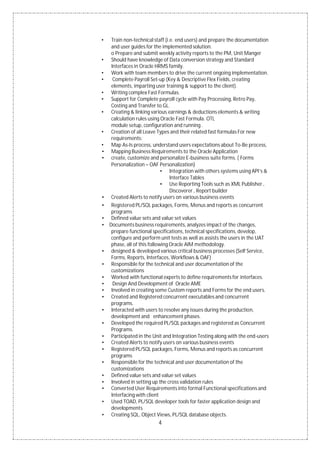 4
• Train non-technical staff (i.e. end users) and prepare the documentation
and user guides for the implemented solution.
o Prepare and submit weekly activity reports to the PM, Unit Manger
• Should have knowledge of Data conversion strategy and Standard
Interfaces in Oracle HRMS family.
• Work with team members to drive the current ongoing implementation.
• Complete Payroll Set-up (Key & Descriptive Flex Fields, creating
elements, imparting user training & support to the client).
• Writing complex Fast Formulas.
• Support for Complete payroll cycle with Pay Processing, Retro Pay,
Costing and Transfer to GL.
• Creating & linking various earnings & deductions elements & writing
calculation rules using Oracle Fast Formula. OTL
module setup, configuration and running .
• Creation of all Leave Types and their related fast formulas For new
requirements:
• Map As-Is process, understand users expectations about To-Be process,
• Mapping Business Requirements to the Oracle Application
• create, customize and personalize E-business suite forms. ( Forms
Personalization – OAF Personalization)
• Integration with others systems using API’s &
Interface Tables
• Use Reporting Tools such as XML Publisher ,
Discoverer , Report builder
• Created Alerts to notify users on various business events
• Registered PL/SQL packages, Forms, Menus and reports as concurrent
programs
• Defined value sets and value set values
• Documents business requirements, analyzes impact of the changes,
prepare functional specifications, technical specifications, develop,
configure and perform unit tests as well as assists the users in the UAT
phase, all of this following Oracle AIM methodology.
• designed & developed various critical business processes (Self Service,
Forms, Reports, Interfaces, Workflows & OAF)
• Responsible for the technical and user documentation of the
customizations
• Worked with functional experts to define requirements for interfaces.
• Design And Development of Oracle AME
• Involved in creating some Custom reports and Forms for the end users.
• Created and Registered concurrent executables and concurrent
programs.
• Interacted with users to resolve any issues during the production,
development and enhancement phases.
• Developed the required PL/SQL packages and registered as Concurrent
Programs.
• Participated in the Unit and Integration Testing along with the end-users
• Created Alerts to notify users on various business events
• Registered PL/SQL packages, Forms, Menus and reports as concurrent
programs
• Responsible for the technical and user documentation of the
customizations
• Defined value sets and value set values
• Involved in setting up the cross validation rules
• Converted User Requirements into formal Functional specifications and
Interfacing with client
• Used TOAD, PL/SQL developer tools for faster application design and
developments
• Creating SQL, Object Views, PL/SQL database objects.
 
