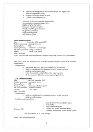 6
• Experience in writing complex procedures/functions and triggers with
medium/complex functionality.
• Experience in using TOAD will be good.
• Excellent code debugging skills.
Systems in Medina Municipality as responsible for
• Communications inward/outward system
• Hajj licensing housing system
• Laboratory management system
• Dead/Funeral Management system
• Slaughterhouses system
• City re-planning system
• Shop licensing system
Skills computer/software
Date : September 2003- August 2007
Position in company : oracle programmer
Company Name : Skills
Company Industry : information Technology(IT)
Job Role/Department : computer/software
Address : Jeddah, Saudi Arabia
Work Description :
Skills is classified under Integrated Solution companies using oracle database & oracle developer
It has various projects in the western area of Saudi as hospital,companies,supermarkets and other
establishment
Responsibilities :
• Upgrade old fields data types and developing the old database.
• Building new tables with its relations as required by new interfaces.
• Building new forms and report.
• Install the new tables and interfaces in the required project.
• Write procedure and function and package using pl/sql code
ASC computer/software
Date : Jan 2001- September 2003
Position in company : oracle programmer
Company Name : ASC
Company Industry : information Technology(IT)
Job Role/Department : computer/software
Address : Cairo, Egypt
Work Description :
Responsibilities :
• Building new tables with its relations as required by new interfaces.
• Building new Application.
Certificates And Exams Passed
Language skills:
• Oracle Certified Professional. ( Developer)
• Mcse-mcdba
• Oracle HCM Professional
• Fluent in both written and spoken Arabic
• Very good in written and good in spoken English.
Tarek Helal | Oracle HCM Track Manager
Email :Tarek.helal@hotmail.com
 