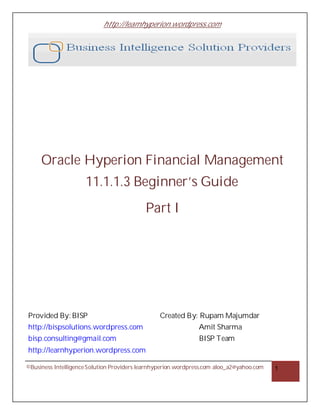 http://learnhyperion.wordpress.com
©Business IntelligenceSolution Providers learnhyperion.wordpress.com aloo_a2@yahoo.com 1
Oracle Hyperion Financial Management
11.1.1.3 Beginner’s Guide
Part I
Provided By: BISP Created By: Rupam Majumdar
http://bispsolutions.wordpress.com Amit Sharma
bisp.consulting@gmail.com BISP Team
http://learnhyperion.wordpress.com
 