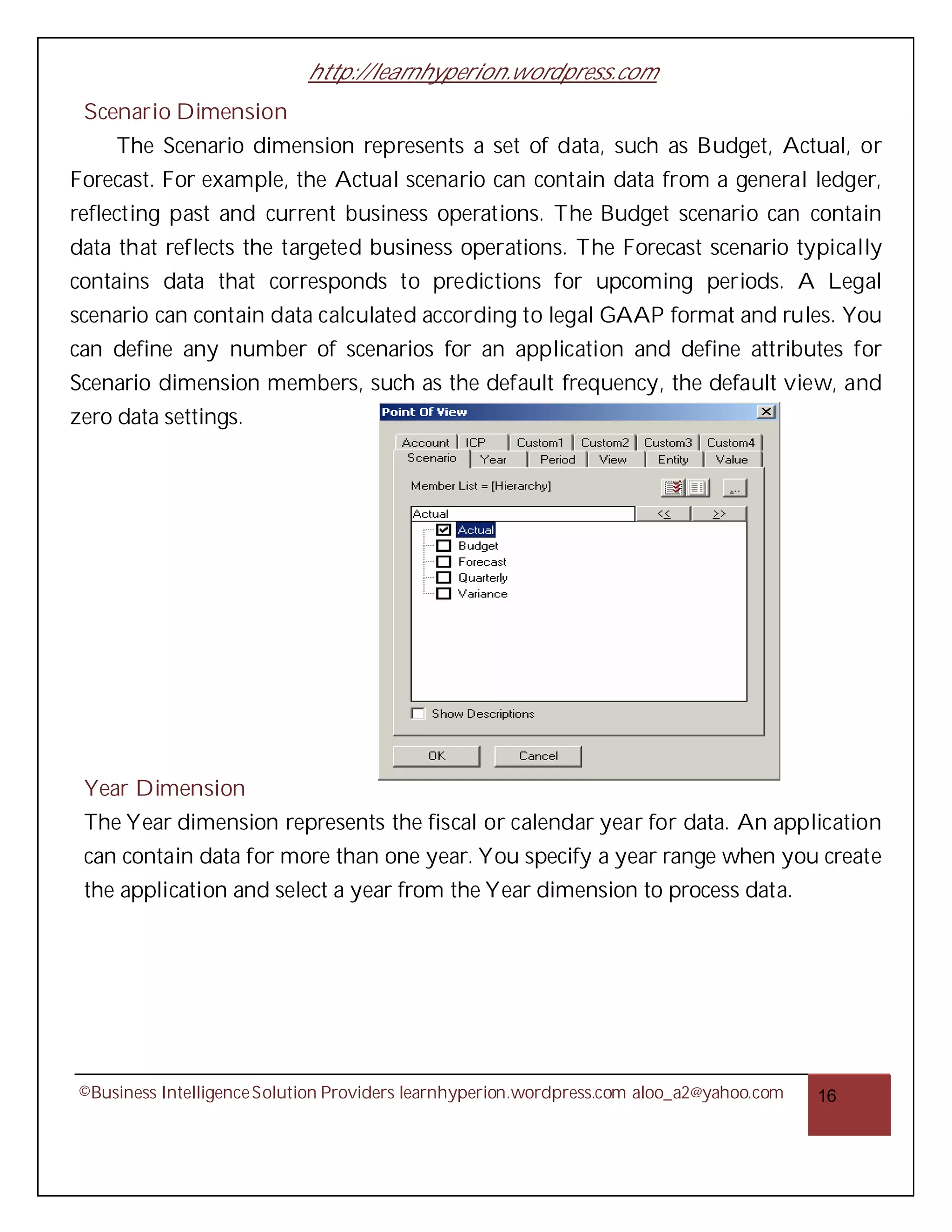 http://learnhyperion.wordpress.com
 Scenario Dimension
     The Scenario dimension represents a set of data, such as Budget, Actual, or
Forecast. For example, the Actual scenario can contain data from a general ledger,
reflecting past and current business operations. The Budget scenario can contain
data that reflects the targeted business operations. The Forecast scenario typically
contains data that corresponds to predictions for upcoming periods. A Legal
scenario can contain data calculated according to legal GAAP format and rules. You
can define any number of scenarios for an application and define attributes for
Scenario dimension members, such as the default frequency, the default view, and
zero data settings.




 Year Dimension
 The Year dimension represents the fiscal or calendar year for data. An application
 can contain data for more than one year. You specify a year range when you create
 the application and select a year from the Year dimension to process data.




©Business Intelligence Solution Providers learnhyperion.wordpress.com aloo_a2@yahoo.com   16
 