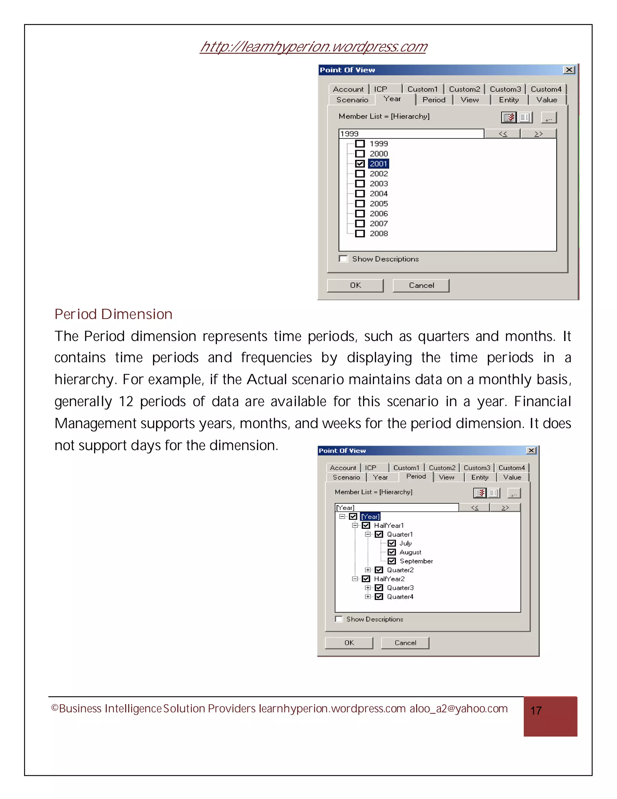 http://learnhyperion.wordpress.com




Period Dimension
The Period dimension represents time periods, such as quarters and months. It
contains time periods and frequencies by displaying the time periods in a
hierarchy. For example, if the Actual scenario maintains data on a monthly basis,
generally 12 periods of data are available for this scenario in a year. Financial
Management supports years, months, and weeks for the period dimension. It does
not support days for the dimension.




©Business Intelligence Solution Providers learnhyperion.wordpress.com aloo_a2@yahoo.com   17
 
