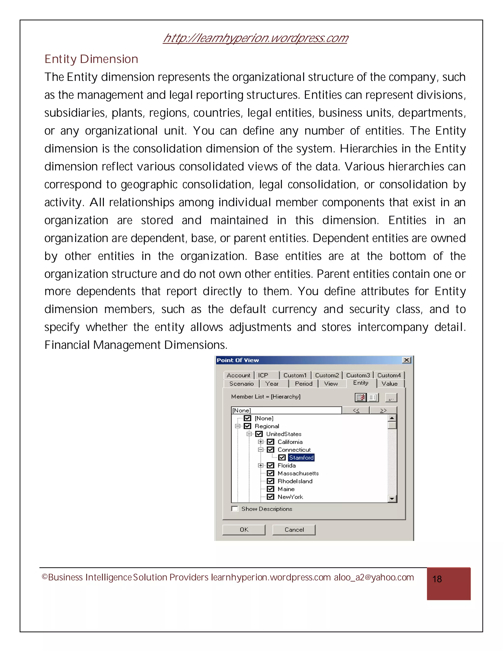 http://learnhyperion.wordpress.com
Entity Dimension
The Entity dimension represents the organizational structure of the company, such
as the management and legal reporting structures. Entities can represent divisions,
subsidiaries, plants, regions, countries, legal entities, business units, departments,
or any organizational unit. You can define any number of entities. The Entity
dimension is the consolidation dimension of the system. Hierarchies in the Entity
dimension reflect various consolidated views of the data. Various hierarchies can
correspond to geographic consolidation, legal consolidation, or consolidation by
activity. All relationships among individual member components that exist in an
organization are stored and maintained in this dimension. Entities in an
organization are dependent, base, or parent entities. Dependent entities are owned
by other entities in the organization. Base entities are at the bottom of the
organization structure and do not own other entities. Parent entities contain one or
more dependents that report directly to them. You define attributes for Entity
dimension members, such as the default currency and security class, and to
specify whether the entity allows adjustments and stores intercompany detail.
Financial Management Dimensions.




©Business Intelligence Solution Providers learnhyperion.wordpress.com aloo_a2@yahoo.com   18
 