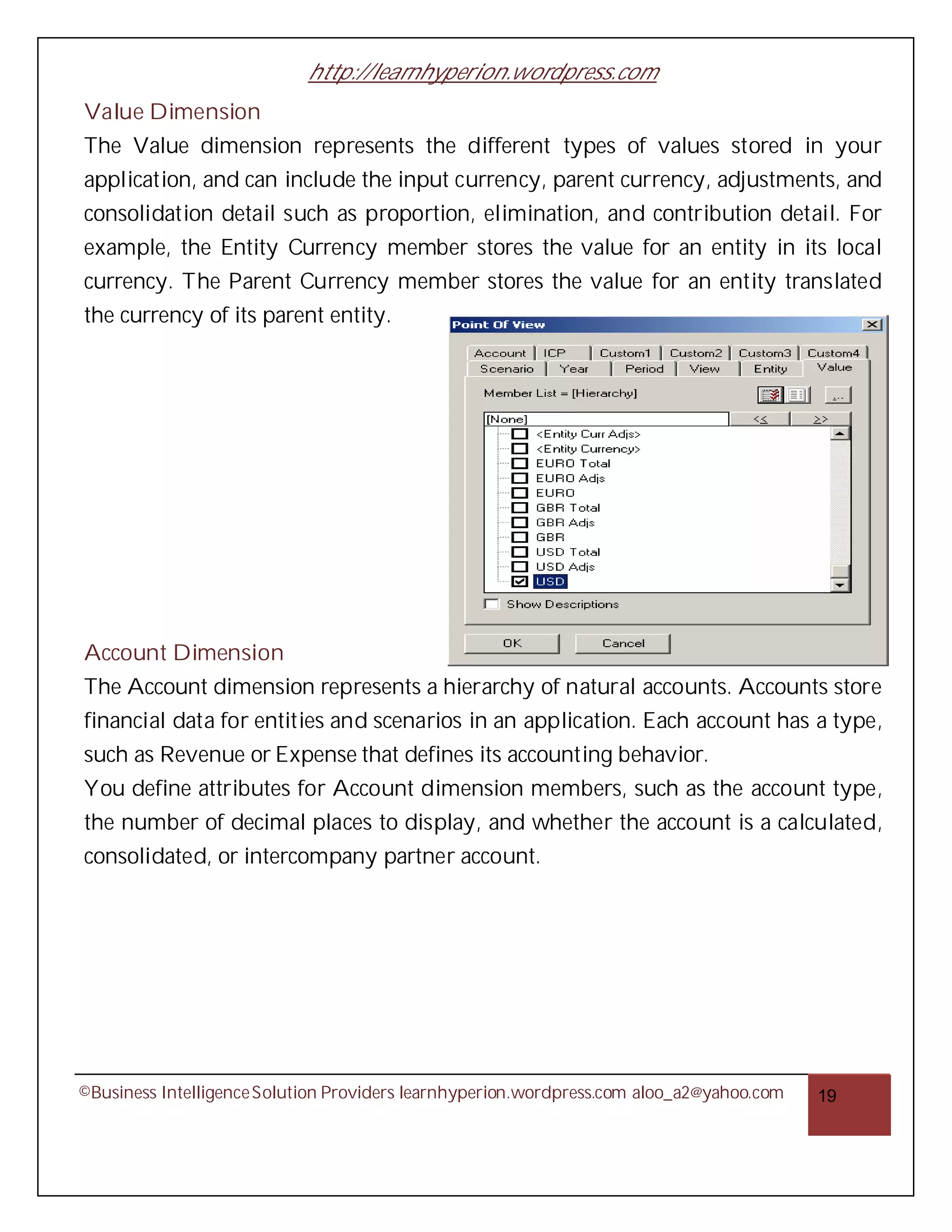 http://learnhyperion.wordpress.com
Value Dimension
The Value dimension represents the different types of values stored in your
application, and can include the input currency, parent currency, adjustments, and
consolidation detail such as proportion, elimination, and contribution detail. For
example, the Entity Currency member stores the value for an entity in its local
currency. The Parent Currency member stores the value for an entity translated
the currency of its parent entity.




Account Dimension
The Account dimension represents a hierarchy of natural accounts. Accounts store
financial data for entities and scenarios in an application. Each account has a type,
such as Revenue or Expense that defines its accounting behavior.
You define attributes for Account dimension members, such as the account type,
the number of decimal places to display, and whether the account is a calculated,
consolidated, or intercompany partner account.




©Business Intelligence Solution Providers learnhyperion.wordpress.com aloo_a2@yahoo.com   19
 