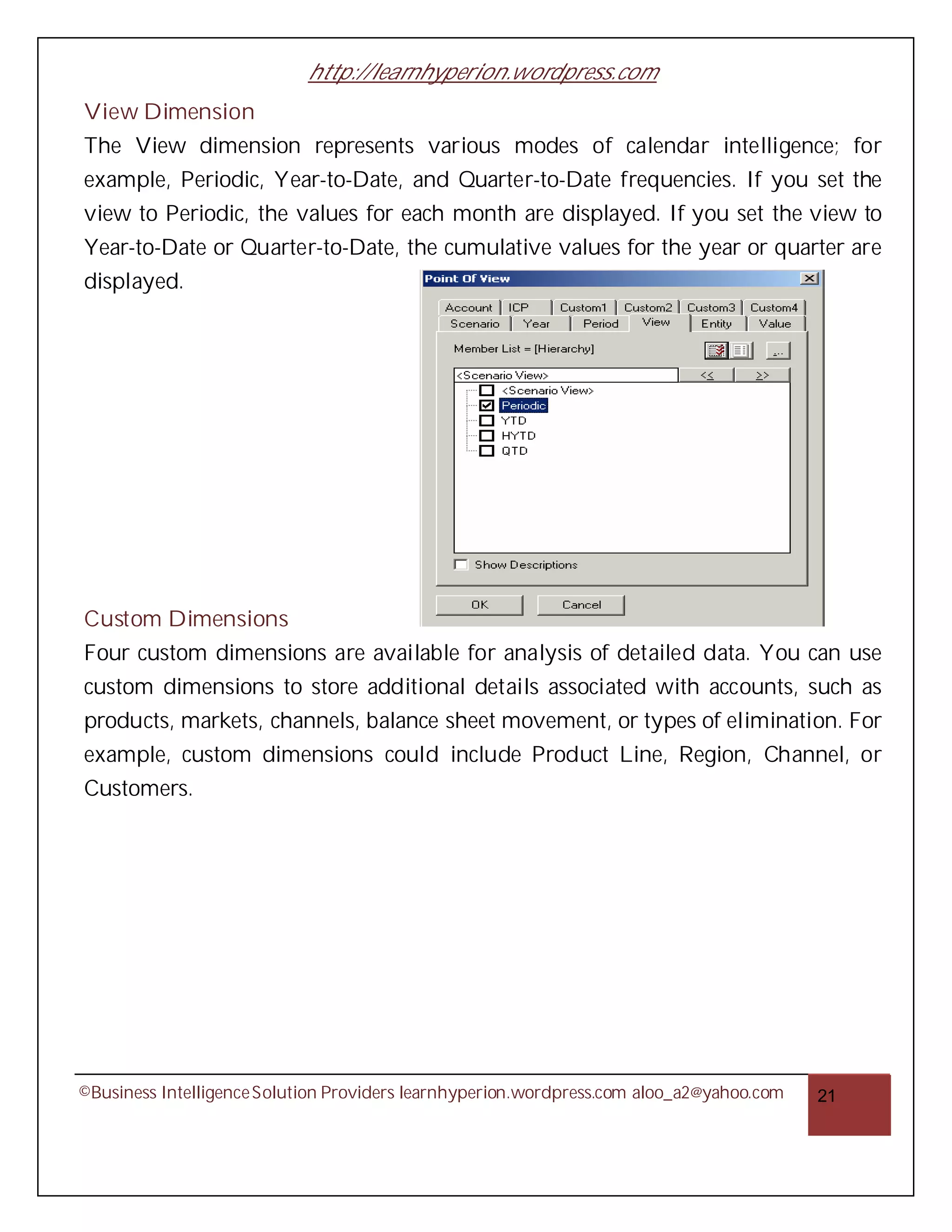 http://learnhyperion.wordpress.com
View Dimension
The View dimension represents various modes of calendar intelligence; for
example, Periodic, Year-to-Date, and Quarter-to-Date frequencies. If you set the
view to Periodic, the values for each month are displayed. If you set the view to
Year-to-Date or Quarter-to-Date, the cumulative values for the year or quarter are
displayed.




Custom Dimensions
Four custom dimensions are available for analysis of detailed data. You can use
custom dimensions to store additional details associated with accounts, such as
products, markets, channels, balance sheet movement, or types of elimination. For
example, custom dimensions could include Product Line, Region, Channel, or
Customers.




©Business Intelligence Solution Providers learnhyperion.wordpress.com aloo_a2@yahoo.com   21
 