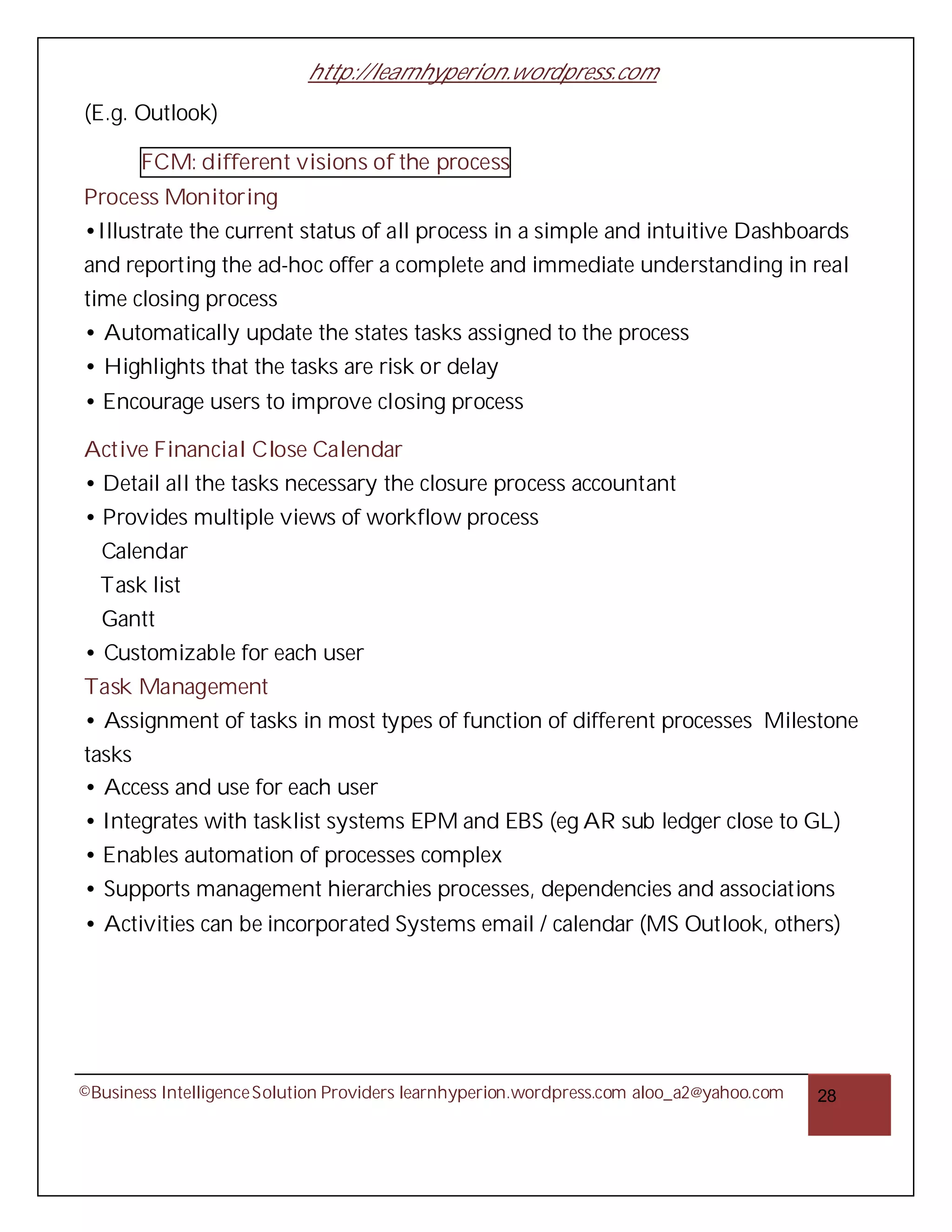http://learnhyperion.wordpress.com
(E.g. Outlook)

       FCM: different visions of the process
Process Monitoring
•Illustrate the current status of all process in a simple and intuitive Dashboards
and reporting the ad-hoc offer a complete and immediate understanding in real
time closing process
• Automatically update the states tasks assigned to the process
• Highlights that the tasks are risk or delay
• Encourage users to improve closing process

Active Financial Close Calendar
• Detail all the tasks necessary the closure process accountant
• Provides multiple views of workflow process
  Calendar
  Task list
  Gantt
• Customizable for each user
Task Management
• Assignment of tasks in most types of function of different processes Milestone
tasks
• Access and use for each user
• Integrates with tasklist systems EPM and EBS (eg AR sub ledger close to GL)
• Enables automation of processes complex
• Supports management hierarchies processes, dependencies and associations
• Activities can be incorporated Systems email / calendar (MS Outlook, others)




©Business Intelligence Solution Providers learnhyperion.wordpress.com aloo_a2@yahoo.com   28
 