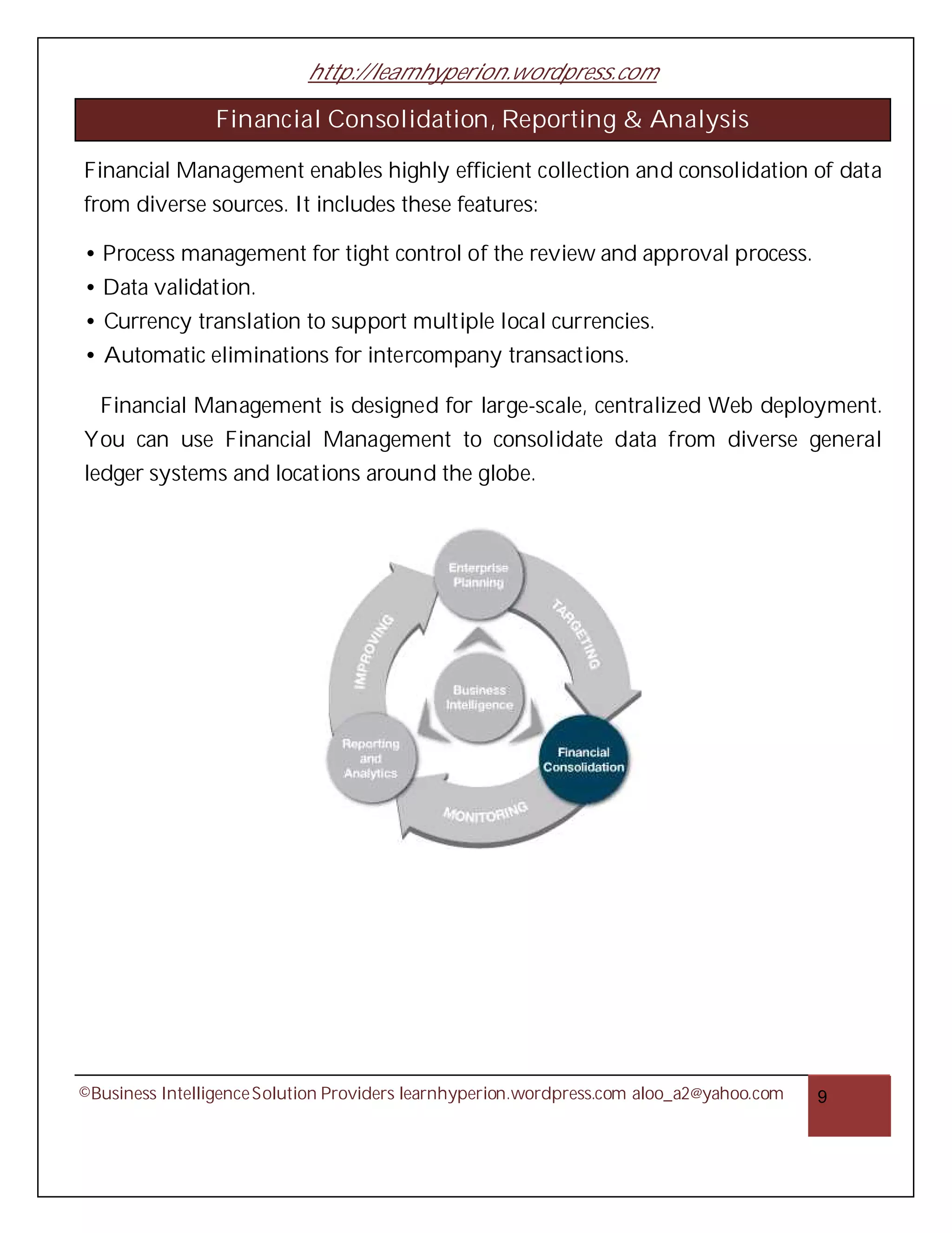 http://learnhyperion.wordpress.com

                Financial Consolidation, Reporting & Analysis

Financial Management enables highly efficient collection and consolidation of data
from diverse sources. It includes these features:

• Process management for tight control of the review and approval process.
• Data validation.
• Currency translation to support multiple local currencies.
• Automatic eliminations for intercompany transactions.

  Financial Management is designed for large-scale, centralized Web deployment.
You can use Financial Management to consolidate data from diverse general
ledger systems and locations around the globe.




©Business Intelligence Solution Providers learnhyperion.wordpress.com aloo_a2@yahoo.com   9
 