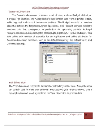 http://learnhyperion.wordpress.com
©Business IntelligenceSolution Providers learnhyperion.wordpress.com aloo_a2@yahoo.com 16
Scenario Dimension
The Scenario dimension represents a set of data, such as Budget, Actual, or
Forecast. For example, the Actual scenario can contain data from a general ledger,
reflecting past and current business operations. The Budget scenario can contain
data that reflects the targeted business operations. The Forecast scenario typically
contains data that corresponds to predictions for upcoming periods. A Legal
scenario can contain data calculated according to legal GAAP format and rules. You
can define any number of scenarios for an application and define attributes for
Scenario dimension members, such as the default frequency, the default view, and
zero data settings.
Year Dimension
The Year dimension represents the fiscal or calendar year for data. An application
can contain data for more than one year. You specify a year range when you create
the application and select a year from the Year dimension to process data.
 