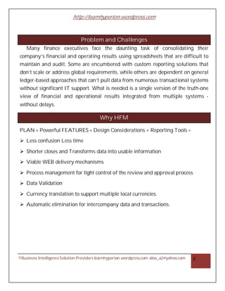 http://learnhyperion.wordpress.com
©Business IntelligenceSolution Providers learnhyperion.wordpress.com aloo_a2@yahoo.com 2
Problem and Challenges
Many finance executives face the daunting task of consolidating their
company’s financial and operating results using spreadsheets that are difficult to
maintain and audit. Some are encumbered with custom reporting solutions that
don’t scale or address global requirements, while others are dependent on general
ledger-based approaches that can’t pull data from numerous transactional systems
without significant IT support. What is needed is a single version of the truth-one
view of financial and operational results integrated from multiple systems -
without delays.
Why HFM
PLAN + Powerful FEATURES + Design Considerations + Reporting Tools =
Ø Less confusion Less time
Ø Shorter closes and Transforms data into usable information
Ø Viable WEB delivery mechanisms
Ø Process management for tight control of the review and approval process
Ø Data Validation
Ø Currency translation to support multiple local currencies.
Ø Automatic elimination for intercompany data and transactions.
 