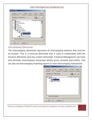 http://learnhyperion.wordpress.com
©Business IntelligenceSolution Providers learnhyperion.wordpress.com aloo_a2@yahoo.com 20
Intercompany Dimension
The Intercompany dimension represents all intercompany balances that exist for
an account. This is a reserved dimension that is used in combination with the
Account dimension and any custom dimension. Financial Management can track
and eliminate intercompany transaction details across accounts and entities. You
can also run intercompany matching reports to view intercompany transactions.
 