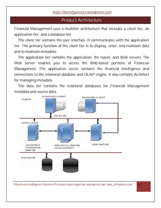 http://learnhyperion.wordpress.com
©Business IntelligenceSolution Providers learnhyperion.wordpress.com aloo_a2@yahoo.com 5
Product Architecture
Financial Management uses a multitier architecture that includes a client tier, an
application tier, and a database tier.
The client tier contains the user interface. It communicates with the application
tier. The primary function of the client tier is to display, enter, and maintain data
and to maintain metadata.
The application tier contains the application, the report, and Web servers. The
Web server enables you to access the Web-based portions of Financial
Management. The application server contains the financial intelligence and
connections to the relational database and OLAP engine. It also contains Architect
for managing metadata.
The data tier contains the relational databases for Financial Management
metadata and source data.
 