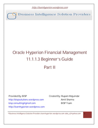 http://learnhyperion.wordpress.com




     Oracle Hyperion Financial Management
                     11.1.1.3 Beginner’s Guide
                                          Part II




Provided By: BISP                                Created By: Rupam Majumdar
http://bispsolutions.wordpress.com                             Amit Sharma
bisp.consulting@gmail.com                                      BISP Team
http://learnhyperion.wordpress.com

©Business Intelligence Solution Providers learnhyperion.wordpress.com aloo_a2@yahoo.com   1
 