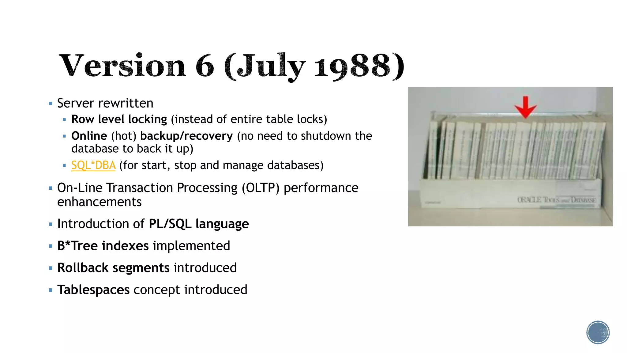  Server rewritten
 Row level locking (instead of entire table locks)
 Online (hot) backup/recovery (no need to shutdown the
database to back it up)
 SQL*DBA (for start, stop and manage databases)
 On-Line Transaction Processing (OLTP) performance
enhancements
 Introduction of PL/SQL language
 B*Tree indexes implemented
 Rollback segments introduced
 Tablespaces concept introduced
 