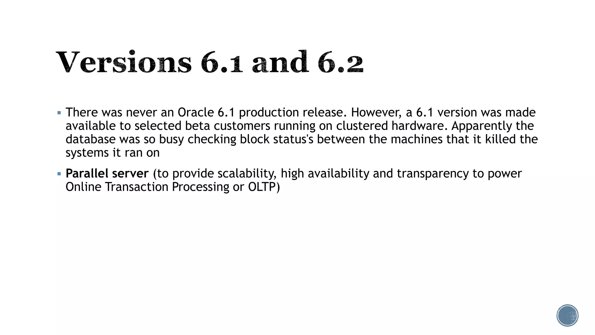  There was never an Oracle 6.1 production release. However, a 6.1 version was made
available to selected beta customers running on clustered hardware. Apparently the
database was so busy checking block status's between the machines that it killed the
systems it ran on
 Parallel server (to provide scalability, high availability and transparency to power
Online Transaction Processing or OLTP)
 