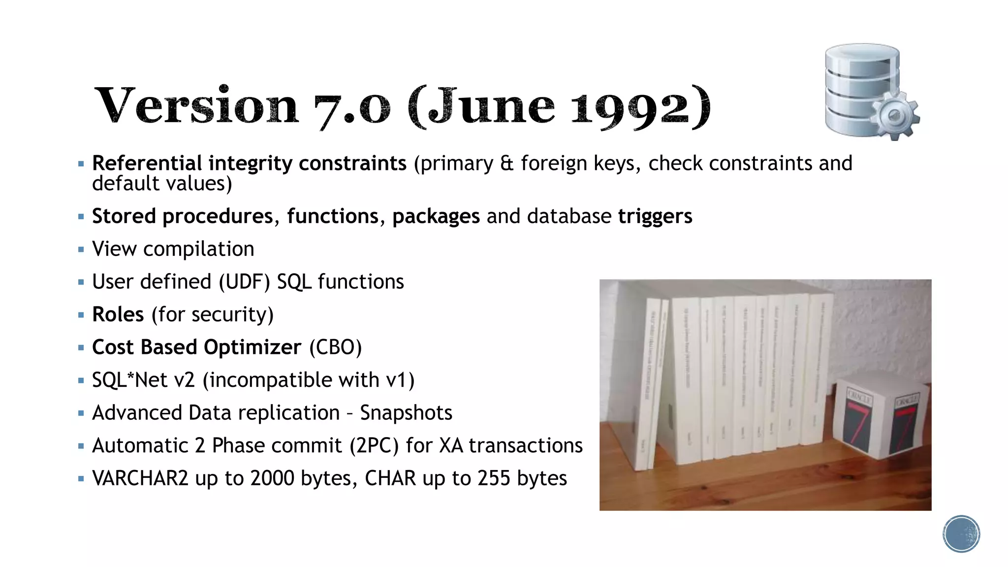  Referential integrity constraints (primary & foreign keys, check constraints and
default values)
 Stored procedures, functions, packages and database triggers
 View compilation
 User defined (UDF) SQL functions
 Roles (for security)
 Cost Based Optimizer (CBO)
 SQL*Net v2 (incompatible with v1)
 Advanced Data replication – Snapshots
 Automatic 2 Phase commit (2PC) for XA transactions
 VARCHAR2 up to 2000 bytes, CHAR up to 255 bytes
 