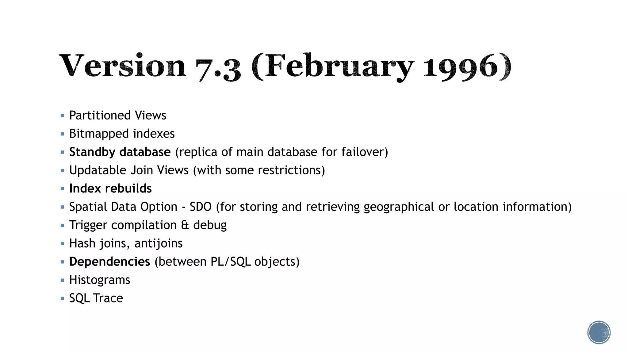 Partitioned Views
 Bitmapped indexes
 Standby database (replica of main database for failover)
 Updatable Join Views (with some restrictions)
 Index rebuilds
 Spatial Data Option - SDO (for storing and retrieving geographical or location information)
 Trigger compilation & debug
 Hash joins, antijoins
 Dependencies (between PL/SQL objects)
 Histograms
 SQL Trace
 
