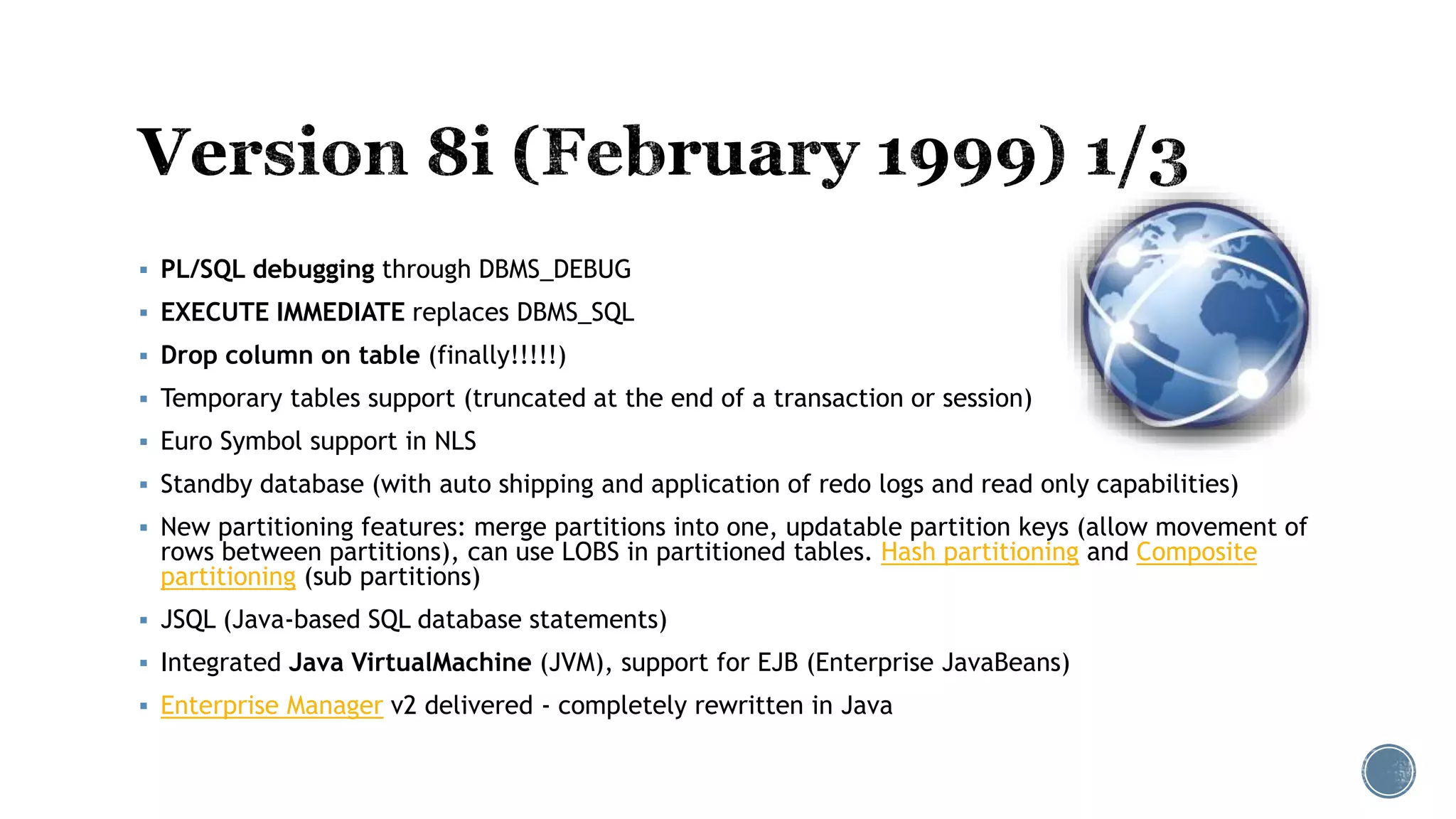  PL/SQL debugging through DBMS_DEBUG
 EXECUTE IMMEDIATE replaces DBMS_SQL
 Drop column on table (finally!!!!!)
 Temporary tables support (truncated at the end of a transaction or session)
 Euro Symbol support in NLS
 Standby database (with auto shipping and application of redo logs and read only capabilities)
 New partitioning features: merge partitions into one, updatable partition keys (allow movement of
rows between partitions), can use LOBS in partitioned tables. Hash partitioning and Composite
partitioning (sub partitions)
 JSQL (Java-based SQL database statements)
 Integrated Java VirtualMachine (JVM), support for EJB (Enterprise JavaBeans)
 Enterprise Manager v2 delivered - completely rewritten in Java
 